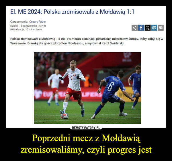 Poprzedni mecz z Mołdawią zremisowaliśmy, czyli progres jest –  EI. ME 2024: Polska zremisowała z Mołdawią 1:1Opracowanie: Cezary FaberDzisiaj, 15 października (19:44)Aktualizacja: 10 minut temufXXPolska zremisowała z Mołdawią 1:1 (0:1) w meczu eliminacji piłkarskich mistrzostw Europy, który odbył się wWarszawie. Bramkę dla gości zdobył Ion Nicolaescu, a wyrównał Karol Świderski.EUR9MARANDICI6CZONE21
