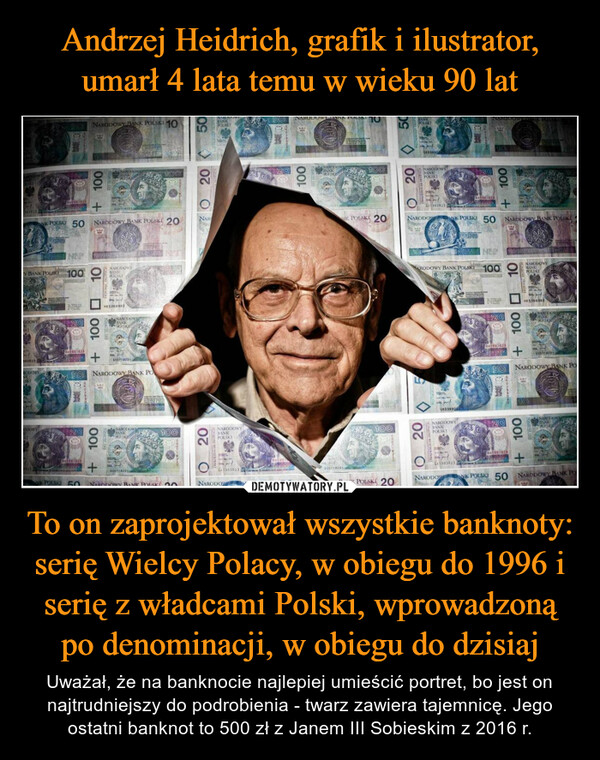 To on zaprojektował wszystkie banknoty: serię Wielcy Polacy, w obiegu do 1996 i serię z władcami Polski, wprowadzoną po denominacji, w obiegu do dzisiaj – Uważał, że na banknocie najlepiej umieścić portret, bo jest on najtrudniejszy do podrobienia - twarz zawiera tajemnicę. Jego ostatni banknot to 500 zł z Janem III Sobieskim z 2016 r. BASIK POLSKANK POLSKI 50Y BANK POLSKI 20+5010020ENERICAN EXCH20TAKADZISIA ZOTCH+ 100SIO ZŁOTYCH412 413PIĘCIMGESINENARODOWY BANK PO30+ 100SID ZŁOTYCH+50 NARODOWY BANK PO100HOL1092 B10010DZIESIER ZŁOTYCH10010DZIESIĘC ZŁOTYCHK POLSKI 50 NARODOWY BANK POLSKI 20NIK POLSKI 20K POLSKI 50+1002010020UNSADVILIGIA REOTYCH+100FD JEDO1550SCENAST VIDIC5CPECORIENST ZŁONE