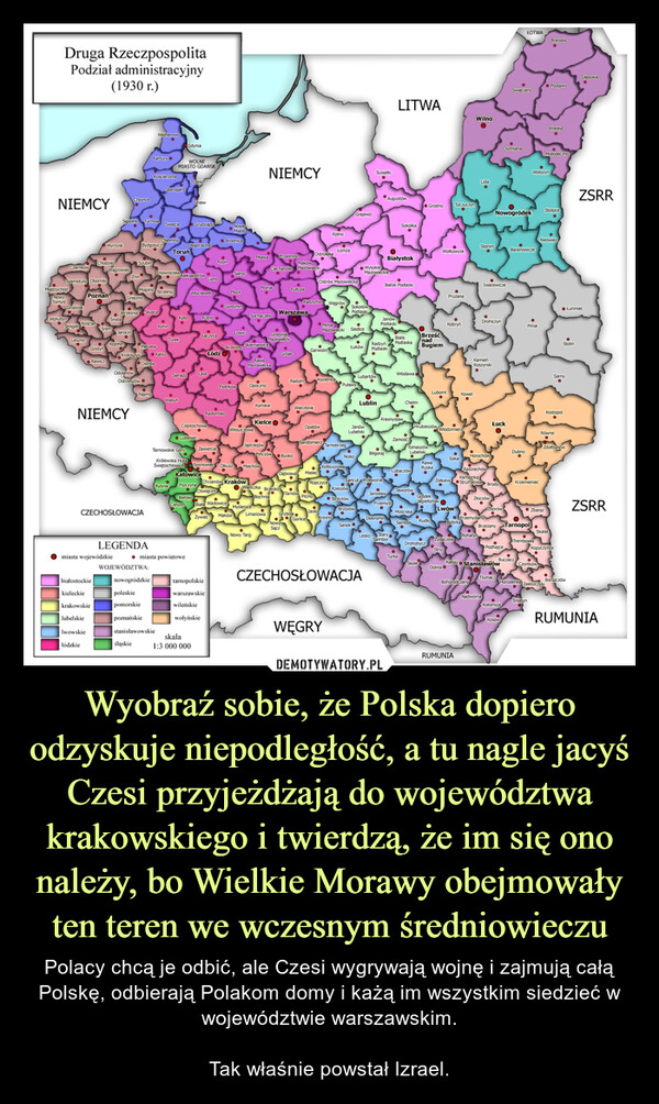 Wyobraź sobie, że Polska dopiero odzyskuje niepodległość, a tu nagle jacyś Czesi przyjeżdżają do województwa krakowskiego i twierdzą, że im się ono należy, bo Wielkie Morawy obejmowały ten teren we wczesnym średniowieczu – Polacy chcą je odbić, ale Czesi wygrywają wojnę i zajmują całą Polskę, odbierają Polakom domy i każą im wszystkim siedzieć w województwie warszawskim.Tak właśnie powstał Izrael. Druga RzeczpospolitaPodział administracyjny(1930 r.)NIEMCYMiędzychódNowyTomyśCzarnkówCzWolsztynGrodziskSzamotuły ObornikimPoznańSmigielKościanLesznoDestroChodziezGostyniWyrzyskRawiczbiałostockiekieleckiekrakowskielubelskielwowskiełódzkieŚremWagrowiedŚrodaKoźminmiasta wojewódzkieSepolno Tuchola ŚwiecieWrześniaChojnceJarocinZninNIEMCYSzubinKrotoszynGniezno• SłupcaOdolanówOstrzeszówBydgoszczKartuzyCZECHOSŁOWACJAśląskieKościerzynaPleszewKępnoLEGENDAMogilno StrzelnoOstrówWOJEWÓDZTWA:StarogardChelmnonowogródzkiepoleskiepomorskiepoznańskiestanisławowskieCWOLNEMIASTO GDAŃSKKoninKaliszToruńOInowrocławsandrówTurekGdyniaKoło●WieluńwAleksandrowGniewWąbrzeźnoGrudziądz● miasta powiatoweWłocławekSieradz ŁaskLubliniedCzęstochowaBielskoKatowiceRybnik PszczynaKutno.skala1:3 000 000TNLipno.RypinŁódźZawiercietarnopolskiewarszawskiewileńskiewołyńskieBrodnicaTarnowskie GóryKrólewska HutaŚwiętochłowice Sosnowiec OlkuszNoweMiastoRadomskoSierpoPłockGostyninLOWICZPiotrkówBrzeziny SkierniewiceMlawaWłoszczowaSochaczewPlońsk●OpocznoRawaMazowieckaNIEMCY●JędrzejówNowy TargKońskieCiechanówMiechówKielceLimanowaPrzasnysz•GrodziskMazowiecki●PułtuskWarszawaGrójecPińczów Busko●Chrzanów Kraków● WieliczkaOświęcimBrzeskocito TarnówBochniaBiala Wadowice MyśleniceZywiec MakówMazowieckiRadomDąbrowaNowySączGrybówWierzbnikOstrołękaRadzymin WęgrówGarwolinOpatówMielerOstrów MazowieckaPilznoKolnoSandomierzMinskMazowieckiŁomżaMKozienice,RopczyceTarnobrzegWĘGRYKolbuszowa.KrosnoGorliceGrajewoPuławySokołówdlaskiSiedlce●Łuków•NiskoRzeszów●StrzyżówBrzozówJanówLubelskiSanok.SuwałkiWysokieMazowieckieLubartówOLublinCZECHOSŁOWACJA•AugustówRadzyńPodlaskiŁańcut PrzeworskJanówPodlaskimBiłgorajOBiałystokBielsk PodlaskiJarosławDobromilLITWAKrasnystawPrzemyśLesko StarySamborSokółkaBiałaPodlaskaWłodawaChelmZamośćTurkaLubaczów●JaworówTomaszówLubelskiMościskaSamborGrodnoBrześćnadBugiemHrubieszówRawaRuskaLubomlRudkiWołkowyskDrohobyczGródekJagiellońskiPruzanaKobryń●WłodzimierzSokalŻółkiewOLwówKowel● ZydaczówStryINWilnoORUMUNIASlonimBohorodczanyDrohiczynKamieńKoszynski●IwacewiczeHorochówJimPrzemyślanyBóbrkaRadziechówKamionkaStrumilowa BrodyZłoczówNowogródekŁuckOo Rohatyn NPodhajce●ZborówBrzezanyNadwórnaKałusz StanisławówDolina ⒸTłumacOszmianaŚwiecianyKołomyjaKosówŁOTWADubno●BuczaczBaranowiczeWołożynPińskKrzemieniecTarnopol.TrembowlaSniatynZbarazCzortkówWilejkaMolodecznoBraslawStolpce●NieświeżHorodenka ZaleszczykiRówneSkalatSarnyKostopol51ZdolbunówKopyczyńceStolin● ŁuniniecBorszczówGłębokieZSRRZSRRRUMUNIA