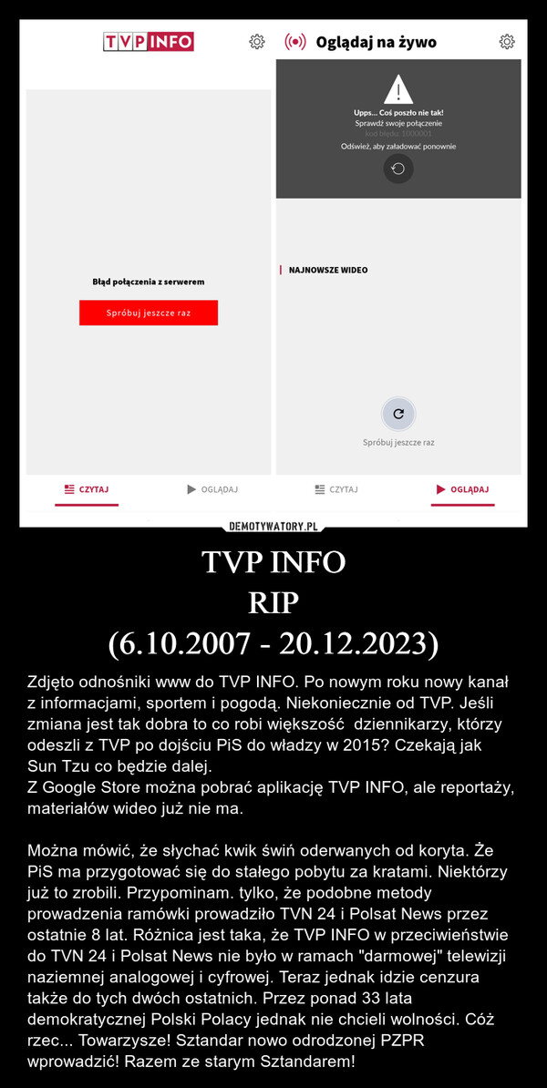TVP INFORIP(6.10.2007 - 20.12.2023) – Zdjęto odnośniki www do TVP INFO. Po nowym roku nowy kanał z informacjami, sportem i pogodą. Niekoniecznie od TVP. Jeśli zmiana jest tak dobra to co robi większość  dziennikarzy, którzy odeszli z TVP po dojściu PiS do władzy w 2015? Czekają jak Sun Tzu co będzie dalej.Z Google Store można pobrać aplikację TVP INFO, ale reportaży, materiałów wideo już nie ma.Można mówić, że słychać kwik świń oderwanych od koryta. Że PiS ma przygotować się do stałego pobytu za kratami. Niektórzy już to zrobili. Przypominam. tylko, że podobne metody prowadzenia ramówki prowadziło TVN 24 i Polsat News przez ostatnie 8 lat. Różnica jest taka, że TVP INFO w przeciwieństwie do TVN 24 i Polsat News nie było w ramach "darmowej" telewizji naziemnej analogowej i cyfrowej. Teraz jednak idzie cenzura także do tych dwóch ostatnich. Przez ponad 33 lata demokratycznej Polski Polacy jednak nie chcieli wolności. Cóż rzec... Towarzysze! Sztandar nowo odrodzonej PZPR wprowadzić! Razem ze starym Sztandarem! TVP INFOBłąd połączenia z serweremSpróbuj jeszcze razCZYTAJOGLĄDAJ((o)) Oglądaj na żywoAUpps... Coś poszło nie tak!Sprawdź swoje połączeniekod błędu: 1000001Odśwież, aby załadować ponownie| NAJNOWSZE WIDEOCZYTAJсSpróbuj jeszcze razOGLĄDAJ