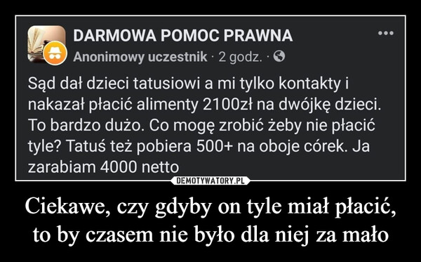 Ciekawe, czy gdyby on tyle miał płacić, to by czasem nie było dla niej za mało –  DARMOWA POMOC PRAWNAAnonimowy uczestnik. 2 godz. . ✪Sąd dał dzieci tatusiowi a mi tylko kontakty inakazał płacić alimenty 2100zł na dwójkę dzieci.To bardzo dużo. Co mogę zrobić żeby nie płacićtyle? Tatuś też pobiera 500+ na oboje córek. Jazarabiam 4000 netto