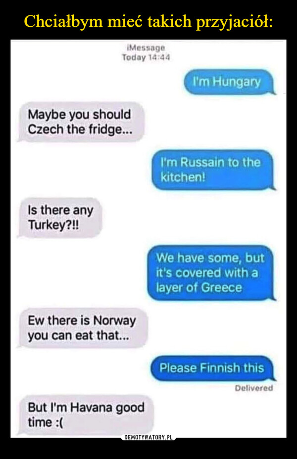  –  iMessageToday 14:44Maybe you shouldCzech the fridge...Is there anyTurkey?!!Ew there is Norwayyou can eat that...But I'm Havana goodtime :(I'm HungaryI'm Russain to thekitchen!We have some, butit's covered with alayer of GreecePlease Finnish thisDelivered