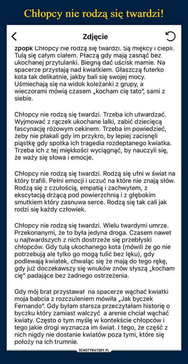  –  Zdjęcieวzpopk Chłopcy nie rodzą się twardzi. Są miękcy i ciepli.Tulą się całym ciałem. Płaczą gdy mają zasnąć bezukochanej przytulanki. Biegną dać uścisk mamie. Naspacerze przystają nad kwiatkiem. Głaszczą futerkokota tak delikatnie, jakby bali się swojej mocy.Uśmiechają się na widok koleżanki z grupy, awieczorami mówią czasem,,kocham cię tato", sami zsiebie.Chłopcy nie rodzą się twardzi. Trzeba ich utwardzać.Wyjmować z rączek ukochane lalki, zabić dziecięcąfascynację różowym cekinem. Trzeba im powiedzieć,żeby nie płakali gdy im przykro, by lepiej zacisnęlipiąstkę gdy spotka ich tragedia rozdeptanego kwiatka.Trzeba ich z tej miękkości wyciągnąć, by nauczyli się,że waży się słowa i emocje.Chłopcy nie rodzą się twardzi. Rodzą się ufni w świat naktóry trafili. Pełni emocji i uczuć na które nie znają słów.Rodzą się z czułością, empatią i zachwytem, zekscytacją drżącą pod powierzchnią i z głębokimsmutkiem który zasnuwa serce. Rodzą się tak cali jakrodzi się każdy człowiek.Chłopcy nie rodzą się twardzi. Wielu twardymi umrze.Przekonanymi, że to była jedyna droga. Czasem nawetu najtwardszych z nich dostrzeże się przebłyskichłopców. Gdy tulą ukochanego kota (mówili że go niepotrzebują ale tylko go mogą tulić bez lęku), gdypodlewają kwiatek, chwaląc się że mają do tego rękę,gdy już doczekawszy się wnuków znów słyszą „kochamcię" padające bez żadnego ostrzeżenia.Gdy mój brat przystawał na spacerze wąchać kwiatkimoja babcia z rozczuleniem mówiła,,Jak byczekFernando". Gdy byłam starsza przeczytałam historię obyczku który zamiast walczyć a arenie chciał wąchaćkwiaty. Często o tym myślę w kontekście chłopców itego jakie drogi wyznacza im świat. I tego, że część znich nigdy nie dostanie kwiatów poza tymi, które siępołoży na ich trumnie.