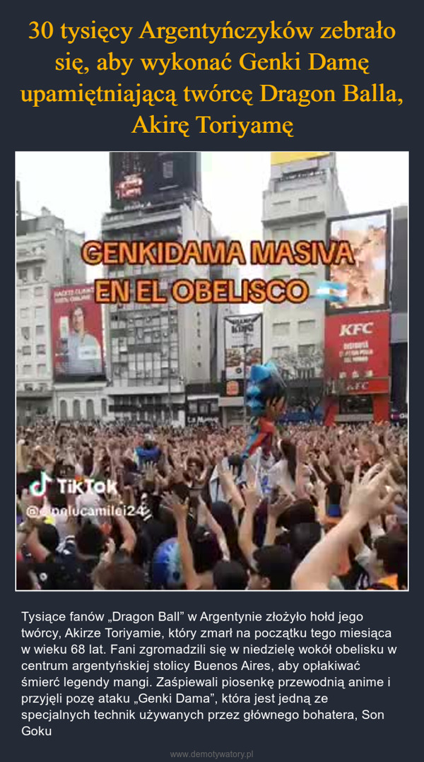  – Tysiące fanów „Dragon Ball” w Argentynie złożyło hołd jego twórcy, Akirze Toriyamie, który zmarł na początku tego miesiąca w wieku 68 lat. Fani zgromadzili się w niedzielę wokół obelisku w centrum argentyńskiej stolicy Buenos Aires, aby opłakiwać śmierć legendy mangi. Zaśpiewali piosenkę przewodnią anime i przyjęli pozę ataku „Genki Dama”, która jest jedną ze specjalnych technik używanych przez głównego bohatera, Son Goku GENKIDAMA MASIVAEN EL OBELISCOTikTOK@nelucamilei24Judas PryKFC