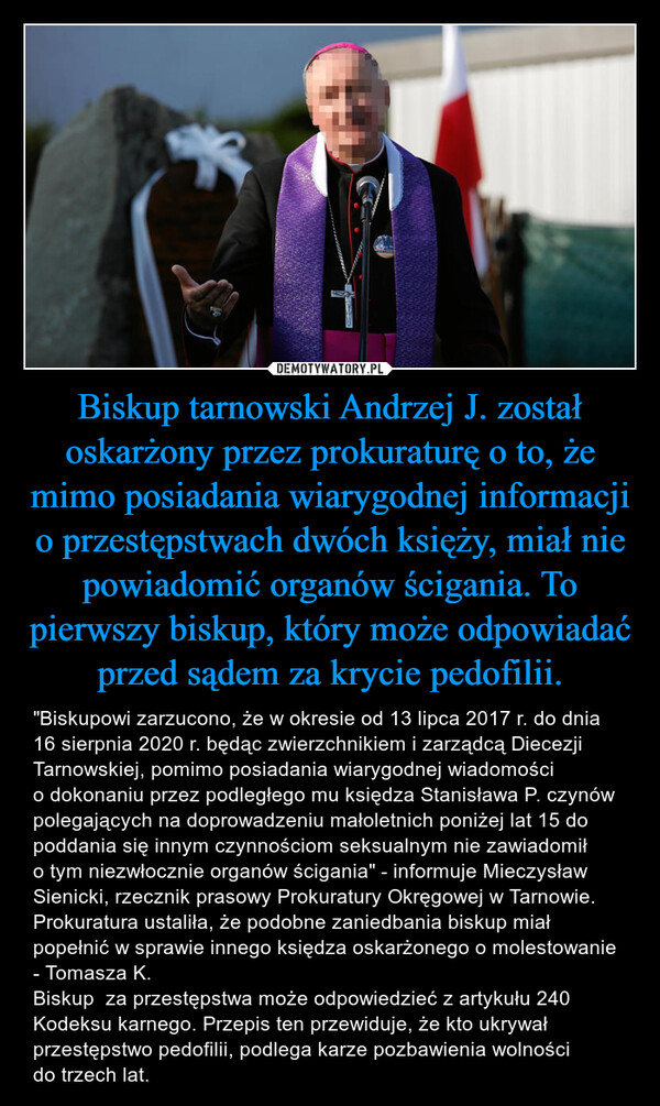 Biskup tarnowski Andrzej J. został oskarżony przez prokuraturę o to, że mimo posiadania wiarygodnej informacji o przestępstwach dwóch księży, miał nie powiadomić organów ścigania. To pierwszy biskup, który może odpowiadać przed sądem za krycie pedofilii. – "Biskupowi zarzucono, że w okresie od 13 lipca 2017 r. do dnia 16 sierpnia 2020 r. będąc zwierzchnikiem i zarządcą Diecezji Tarnowskiej, pomimo posiadania wiarygodnej wiadomości o dokonaniu przez podległego mu księdza Stanisława P. czynów polegających na doprowadzeniu małoletnich poniżej lat 15 do poddania się innym czynnościom seksualnym nie zawiadomił o tym niezwłocznie organów ścigania" - informuje Mieczysław Sienicki, rzecznik prasowy Prokuratury Okręgowej w Tarnowie. Prokuratura ustaliła, że podobne zaniedbania biskup miał popełnić w sprawie innego księdza oskarżonego o molestowanie - Tomasza K.Biskup  za przestępstwa może odpowiedzieć z artykułu 240 Kodeksu karnego. Przepis ten przewiduje, że kto ukrywał przestępstwo pedofilii, podlega karze pozbawienia wolności do trzech lat. 