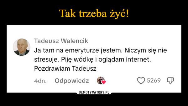  –  Tadeusz WalencikJa tam na emeryturze jestem. Niczym się niestresuje. Piję wódkę i oglądam internet.Pozdrawiam Tadeusz4dn.Odpowiedz5269