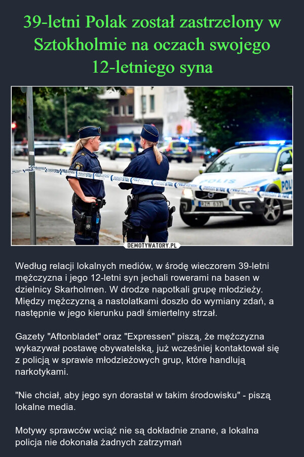  – Według relacji lokalnych mediów, w środę wieczorem 39-letni mężczyzna i jego 12-letni syn jechali rowerami na basen w dzielnicy Skarholmen. W drodze napotkali grupę młodzieży. Między mężczyzną a nastolatkami doszło do wymiany zdań, a następnie w jego kierunku padł śmiertelny strzał.Gazety "Aftonbladet" oraz "Expressen" piszą, że mężczyzna wykazywał postawę obywatelską, już wcześniej kontaktował się z policją w sprawie młodzieżowych grup, które handlują narkotykami. "Nie chciał, aby jego syn dorastał w takim środowisku" - piszą lokalne media. Motywy sprawców wciąż nie są dokładnie znane, a lokalna policja nie dokonała żadnych zatrzymań POLISPOLIS ATSPARMANPOLIS AUSPARRANDA POLIS AISPARAT924POLI