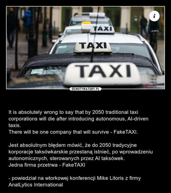 Taxi – It is absolutely wrong to say that by 2050 traditional taxi corporations will die after introducing autonomous, AI-driven taxis.There will be one company that will survive - FakeTAXI.Jest absolutnym błędem mówić, że do 2050 tradycyjne korporacje taksówkarskie przestaną istnieć, po wprowadzeniu autonomicznych, sterowanych przez AI taksówek.Jedna firma przetrwa - FakeTAXI- powiedział na wtorkowej konferencji Mike Litoris z firmy AnalLytics International TAXITAXITAXIi